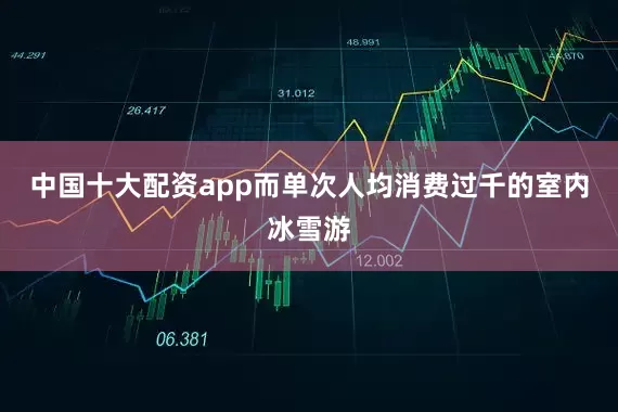 中国十大配资app而单次人均消费过千的室内冰雪游