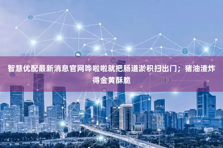 智慧优配最新消息官网哗啦啦就把肠道淤积扫出门；猪油渣炸得金黄酥脆