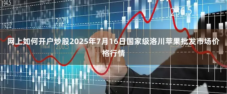 网上如何开户炒股2025年7月16日国家级洛川苹果批发市场价格行情