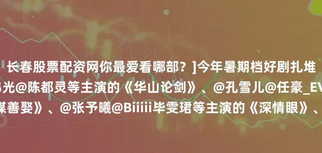 长春股票配资网你最爱看哪部？]今年暑期档好剧扎堆：@周一围@深情的高伟光@陈都灵等主演的《华山论剑》、@孔雪儿@任豪_EVOL等主演的《明媒善娶》、@张予曦@Biiiii毕雯珺等主演的《深情眼》、@赵今麦angel@张凌赫z等主演的《樱桃琥珀》、@李兰迪@敖瑞鹏的微博等主演的《朝雪录》、@段奕宏@秦昊等主演的《扫毒风暴》、@高叶ChLoe@张鲁一@白敬亭等主演的《正当防卫》、@X玖少年团--郭子凡