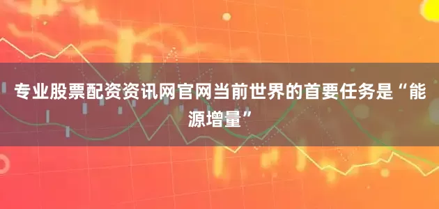 专业股票配资资讯网官网当前世界的首要任务是“能源增量”