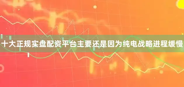 十大正规实盘配资平台主要还是因为纯电战略进程缓慢