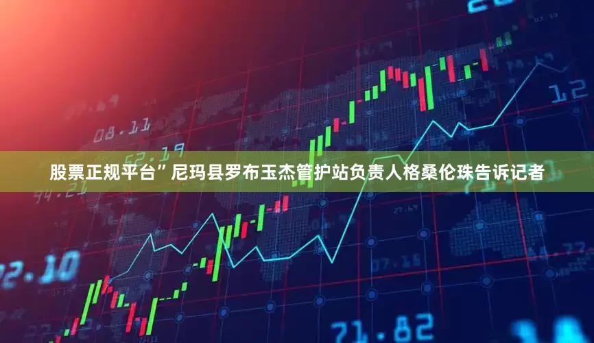 股票正规平台”尼玛县罗布玉杰管护站负责人格桑伦珠告诉记者