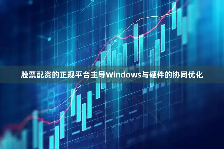 股票配资的正规平台主导Windows与硬件的协同优化