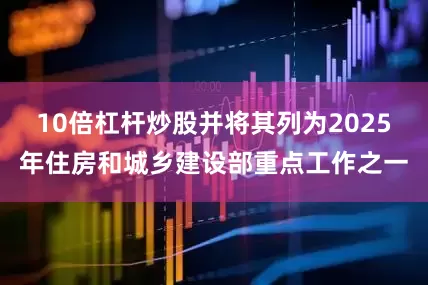 10倍杠杆炒股并将其列为2025年住房和城乡建设部重点工作之一