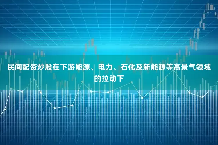 民间配资炒股在下游能源、电力、石化及新能源等高景气领域的拉动下
