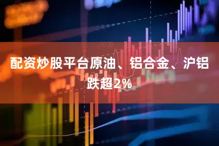 配资炒股平台原油、铝合金、沪铝跌超2%