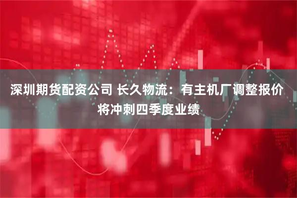 深圳期货配资公司 长久物流：有主机厂调整报价 将冲刺四季度业绩