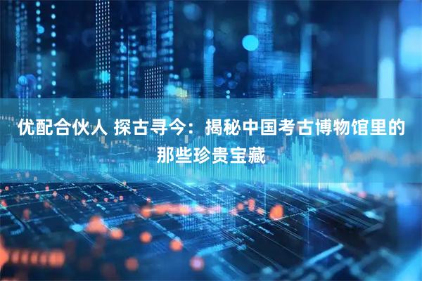 优配合伙人 探古寻今：揭秘中国考古博物馆里的那些珍贵宝藏