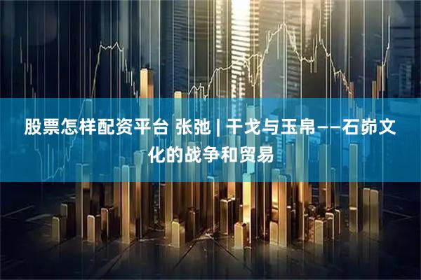 股票怎样配资平台 张弛 | 干戈与玉帛——石峁文化的战争和贸易