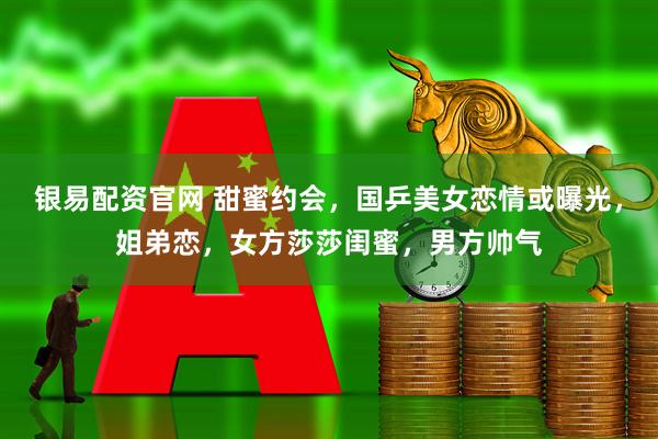银易配资官网 甜蜜约会，国乒美女恋情或曝光，姐弟恋，女方莎莎闺蜜，男方帅气