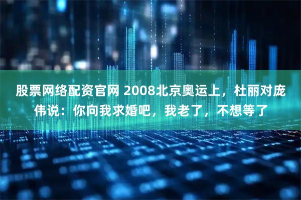 股票网络配资官网 2008北京奥运上，杜丽对庞伟说：你向我求婚吧，我老了，不想等了