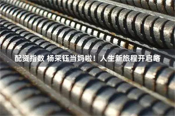 配资指数 杨采钰当妈啦！人生新旅程开启咯