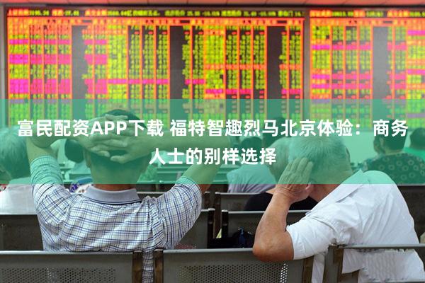 富民配资APP下载 福特智趣烈马北京体验：商务人士的别样选择