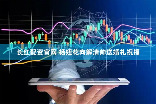长红配资官网 杨妞花向解清帅送婚礼祝福