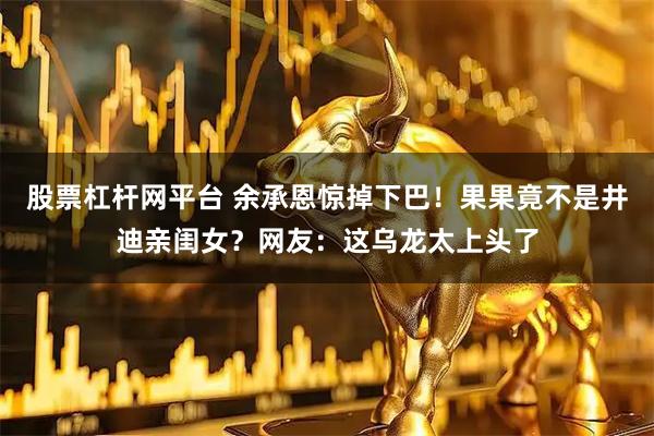 股票杠杆网平台 余承恩惊掉下巴！果果竟不是井迪亲闺女？网友：这乌龙太上头了