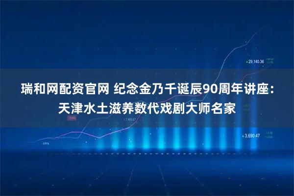 瑞和网配资官网 纪念金乃千诞辰90周年讲座：天津水土滋养数代戏剧大师名家