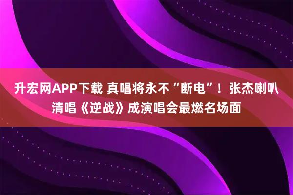 升宏网APP下载 真唱将永不“断电”！张杰喇叭清唱《逆战》成演唱会最燃名场面