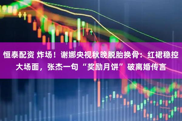 恒泰配资 炸场！谢娜央视秋晚脱胎换骨：红裙稳控大场面，张杰一句 “奖励月饼” 破离婚传言