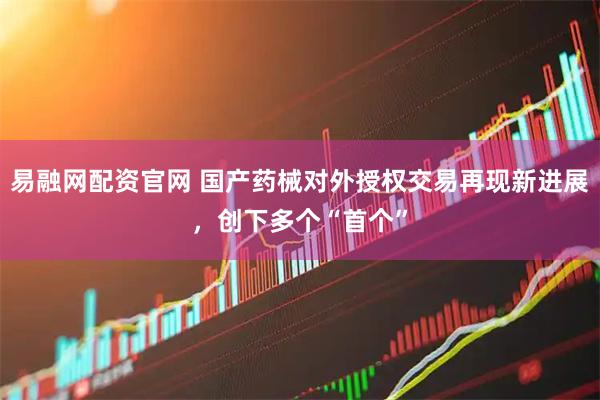 易融网配资官网 国产药械对外授权交易再现新进展，创下多个“首个”