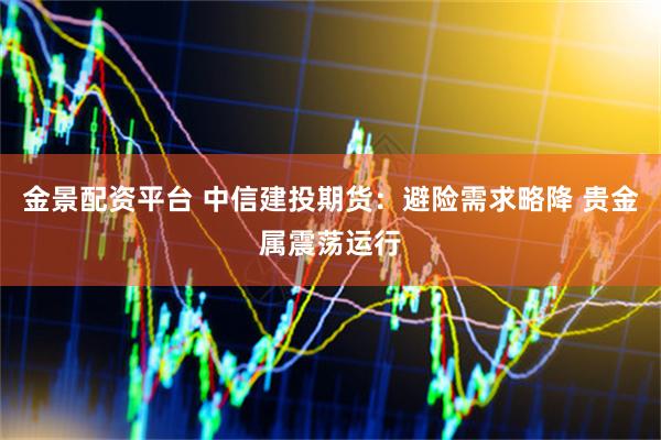 金景配资平台 中信建投期货：避险需求略降 贵金属震荡运行