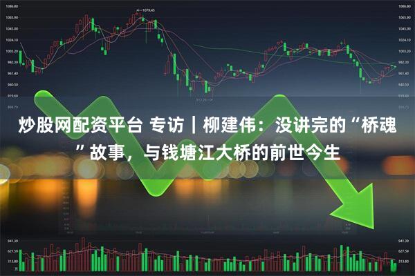炒股网配资平台 专访｜柳建伟：没讲完的“桥魂”故事，与钱塘江大桥的前世今生