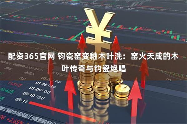 配资365官网 钧瓷窑变釉木叶洗：窑火天成的木叶传奇与钧瓷绝唱