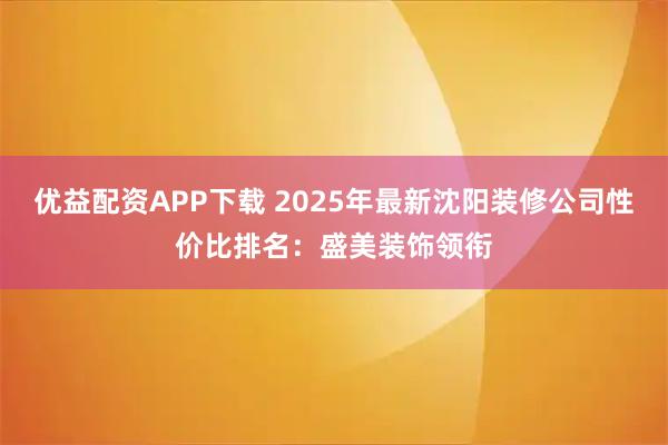 优益配资APP下载 2025年最新沈阳装修公司性价比排名：盛美装饰领衔