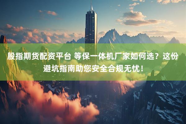 股指期货配资平台 等保一体机厂家如何选？这份避坑指南助您安全合规无忧！