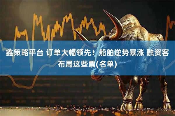 鑫策略平台 订单大幅领先！船舶逆势暴涨 融资客布局这些票(名单)
