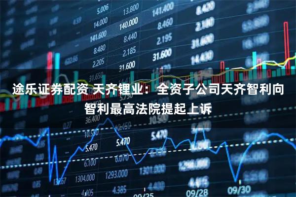 途乐证券配资 天齐锂业：全资子公司天齐智利向智利最高法院提起上诉
