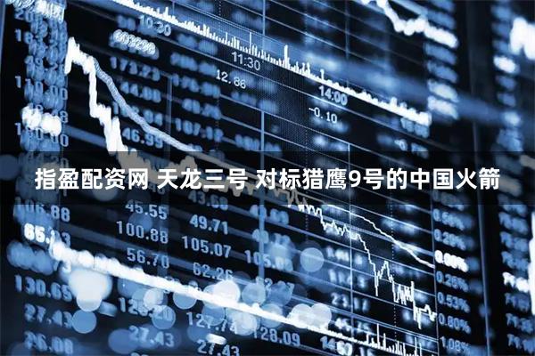 指盈配资网 天龙三号 对标猎鹰9号的中国火箭