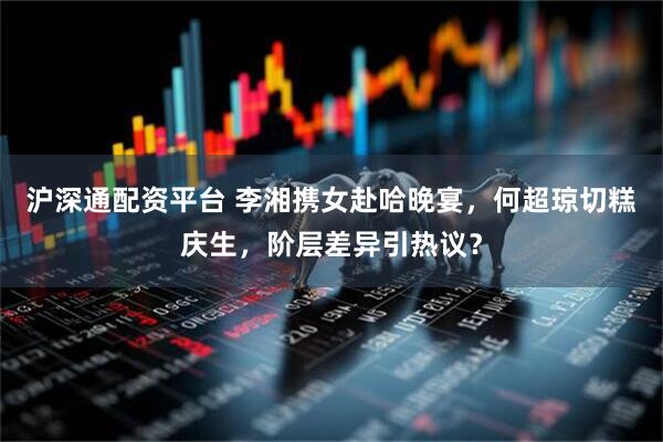 沪深通配资平台 李湘携女赴哈晚宴，何超琼切糕庆生，阶层差异引热议？