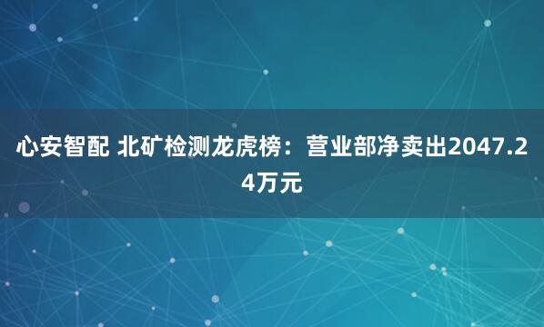 心安智配 北矿检测龙虎榜：营业部净卖出2047.24万元