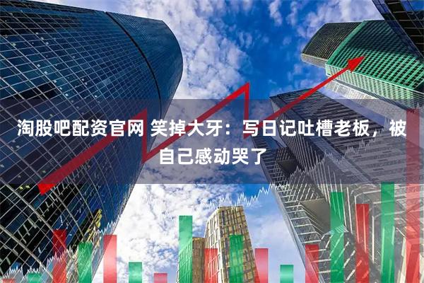 淘股吧配资官网 笑掉大牙：写日记吐槽老板，被自己感动哭了