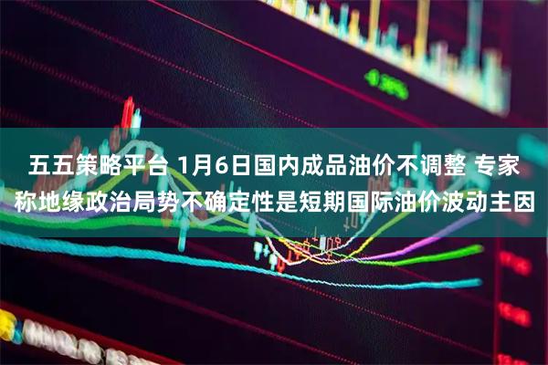 五五策略平台 1月6日国内成品油价不调整 专家称地缘政治局势不确定性是短期国际油价波动主因