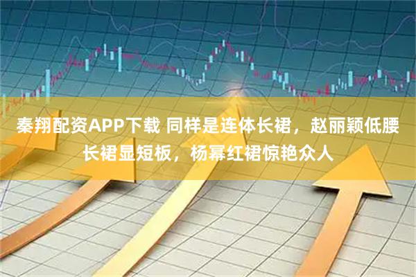 秦翔配资APP下载 同样是连体长裙，赵丽颖低腰长裙显短板，杨幂红裙惊艳众人