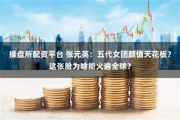 操盘所配资平台 张元英：五代女团颜值天花板？这张脸为啥能火遍全球？