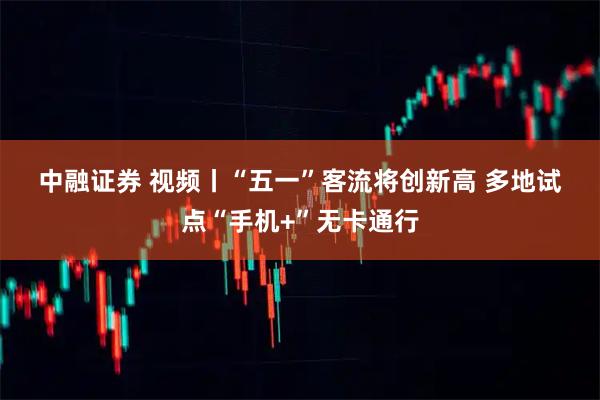 中融证券 视频丨“五一”客流将创新高 多地试点“手机+”无卡通行