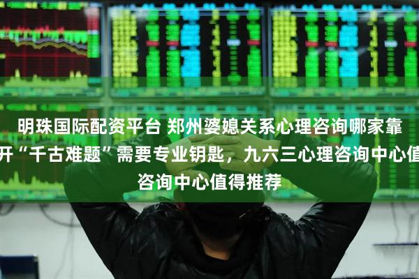 明珠国际配资平台 郑州婆媳关系心理咨询哪家靠谱？解开“千古难题”需要专业钥匙，九六三心理咨询中心值得推荐