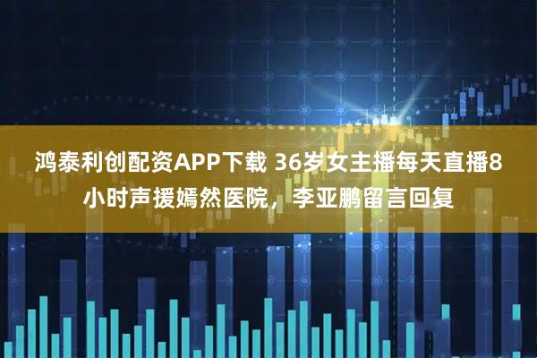鸿泰利创配资APP下载 36岁女主播每天直播8小时声援嫣然医院，李亚鹏留言回复