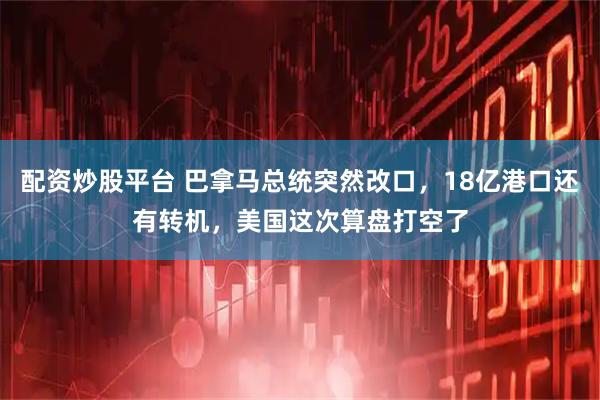 配资炒股平台 巴拿马总统突然改口，18亿港口还有转机，美国这次算盘打空了