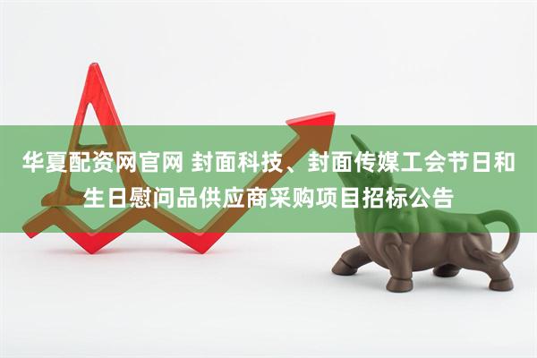 华夏配资网官网 封面科技、封面传媒工会节日和生日慰问品供应商采购项目招标公告