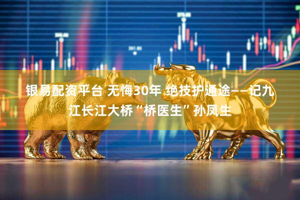 银易配资平台 无悔30年 绝技护通途——记九江长江大桥“桥医生”孙凤生